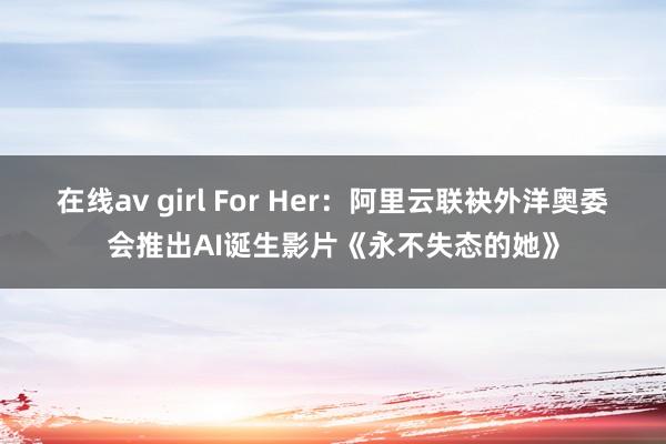 在线av girl For Her：阿里云联袂外洋奥委会推出AI诞生影片《永不失态的她》