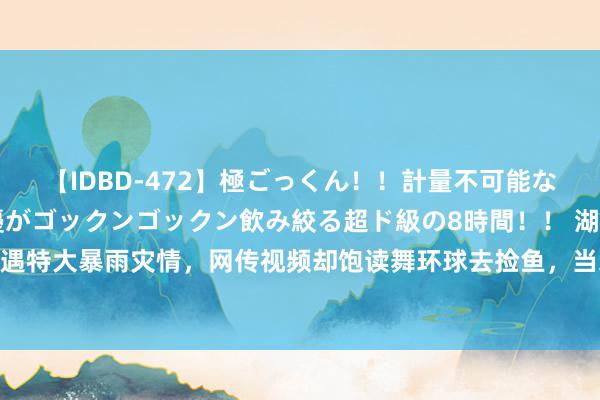 【IDBD-472】極ごっくん！！計量不可能な爆量ザーメンをS級女優がゴックンゴックン飲み絞る超ド級の8時間！！ 湖南郴州遇特大暴雨灾情，网传视频却饱读舞环球去捡鱼，当地回复：痕迹叮属公安部门惩办