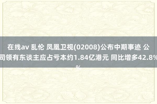 在线av 乱伦 凤凰卫视(02008)公布中期事迹 公司领有东谈主应占亏本约1.84亿港元 同比增多42.8%