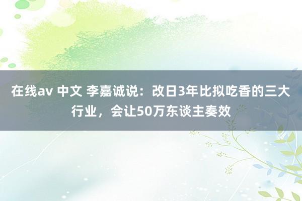 在线av 中文 李嘉诚说：改日3年比拟吃香的三大行业，会让50万东谈主奏效