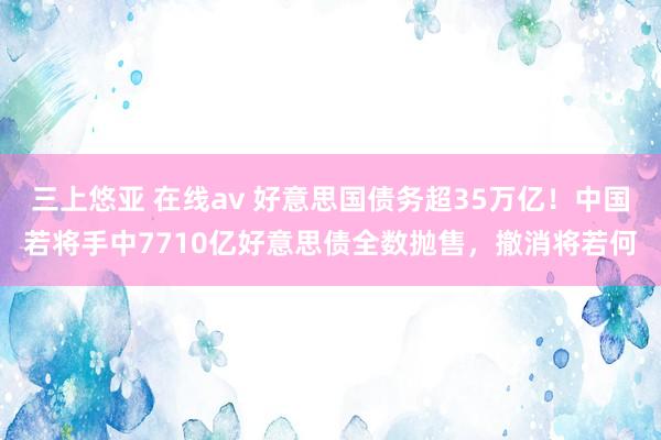 三上悠亚 在线av 好意思国债务超35万亿！中国若将手中7710亿好意思债全数抛售，撤消将若何