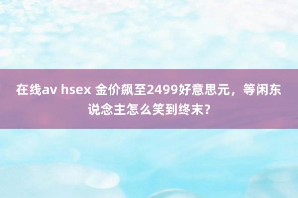 在线av hsex 金价飙至2499好意思元，等闲东说念主怎么笑到终末？