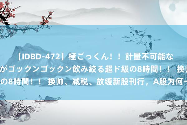 【IDBD-472】極ごっくん！！計量不可能な爆量ザーメンをS級女優がゴックンゴックン飲み絞る超ド級の8時間！！ 换帅、减税、放缓新股刊行，A股为何一经不涨？