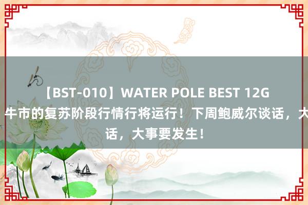 【BST-010】WATER POLE BEST 12GALs 8時間 牛市的复苏阶段行情行将运行！下周鲍威尔谈话，大事要发生！