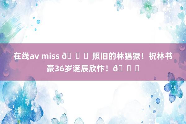 在线av miss ?照旧的林猖獗！祝林书豪36岁诞辰欣忭！?