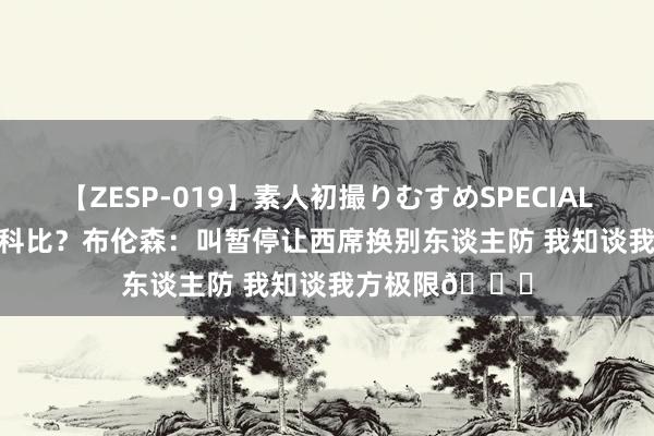 【ZESP-019】素人初撮りむすめSPECIAL Vol.3 若何防科比？布伦森：叫暂停让西席换别东谈主防 我知谈我方极限?