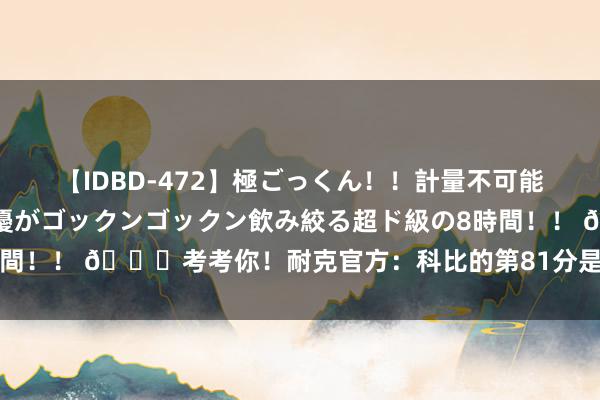 【IDBD-472】極ごっくん！！計量不可能な爆量ザーメンをS級女優がゴックンゴックン飲み絞る超ド級の8時間！！ ?考考你！耐克官方：科比的第81分是用哪种表情拿到的？