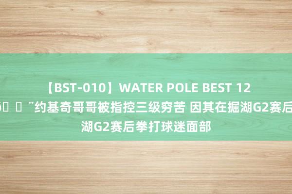 【BST-010】WATER POLE BEST 12GALs 8時間 ?约基奇哥哥被指控三级穷苦 因其在掘湖G2赛后拳打球迷面部