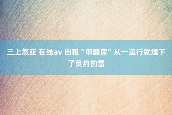 三上悠亚 在线av 出租“甲醛房”从一运行就埋下了负约的雷