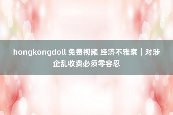 hongkongdoll 免费视频 经济不雅察｜对涉企乱收费必须零容忍