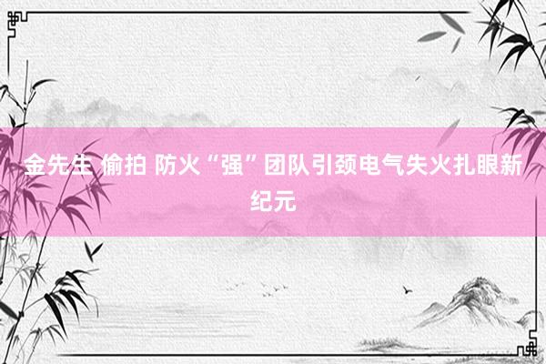 金先生 偷拍 防火“强”团队引颈电气失火扎眼新纪元