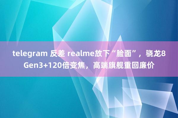 telegram 反差 realme放下“脸面”，骁龙8Gen3+120倍变焦，高端旗舰重回廉价