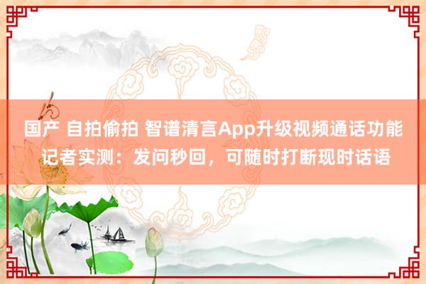 国产 自拍偷拍 智谱清言App升级视频通话功能 记者实测：发问秒回，可随时打断现时话语