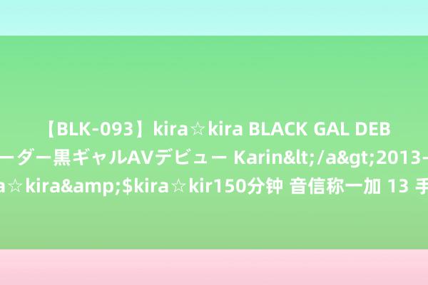 【BLK-093】kira☆kira BLACK GAL DEBUT 元・有名球団チアリーダー黒ギャルAVデビュー Karin</a>2013-04-19kira☆kira&$kira☆kir150分钟 音信称一加 13 手机发布会“暂定在 10 月底