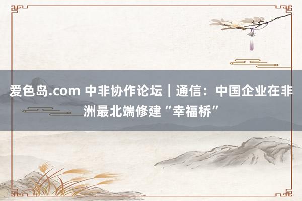 爱色岛.com 中非协作论坛｜通信：中国企业在非洲最北端修建“幸福桥”