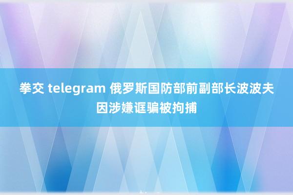 拳交 telegram 俄罗斯国防部前副部长波波夫因涉嫌诓骗被拘捕