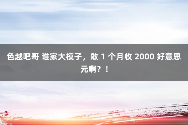 色越吧哥 谁家大模子，敢 1 个月收 2000 好意思元啊？！