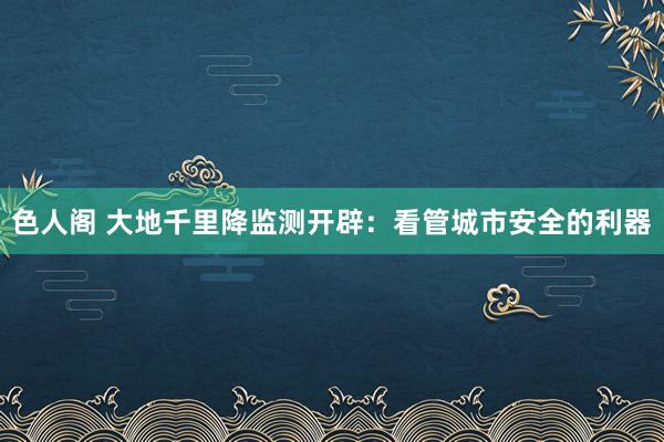 色人阁 大地千里降监测开辟：看管城市安全的利器