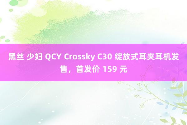 黑丝 少妇 QCY Crossky C30 绽放式耳夹耳机发售，首发价 159 元