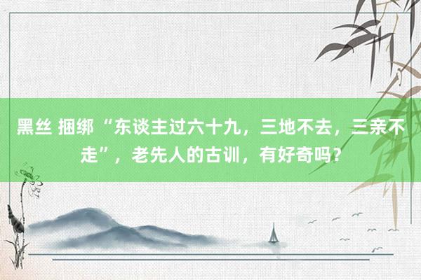 黑丝 捆绑 “东谈主过六十九，三地不去，三亲不走”，老先人的古训，有好奇吗？