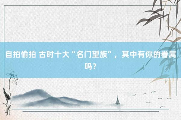 自拍偷拍 古时十大“名门望族”，其中有你的眷属吗？