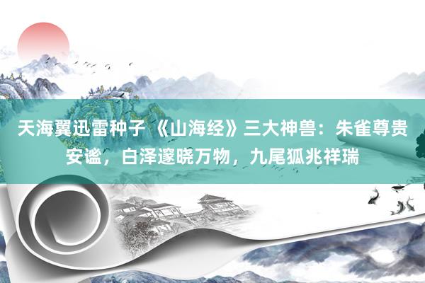 天海翼迅雷种子 《山海经》三大神兽：朱雀尊贵安谧，白泽邃晓万物，九尾狐兆祥瑞