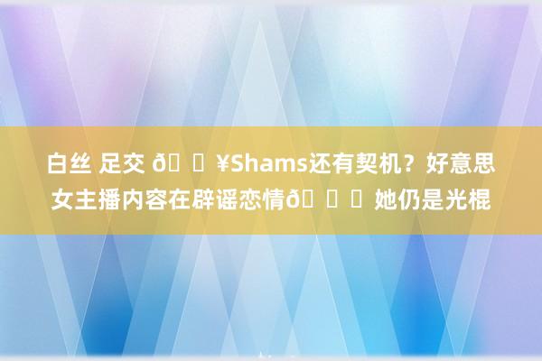 白丝 足交 🔥Shams还有契机？好意思女主播内容在辟谣恋情🍉她仍是光棍