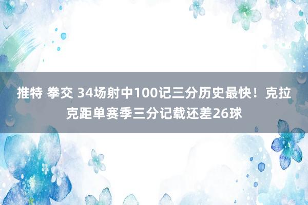 推特 拳交 34场射中100记三分历史最快！克拉克距单赛季三分记载还差26球