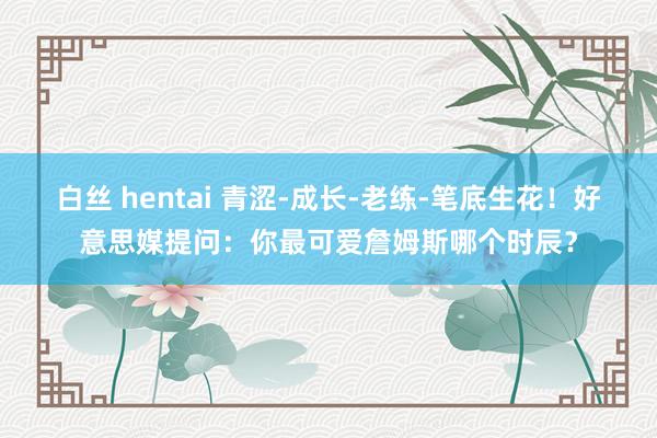 白丝 hentai 青涩-成长-老练-笔底生花！好意思媒提问：你最可爱詹姆斯哪个时辰？