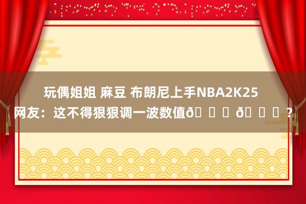 玩偶姐姐 麻豆 布朗尼上手NBA2K25 网友：这不得狠狠调一波数值😂😂？