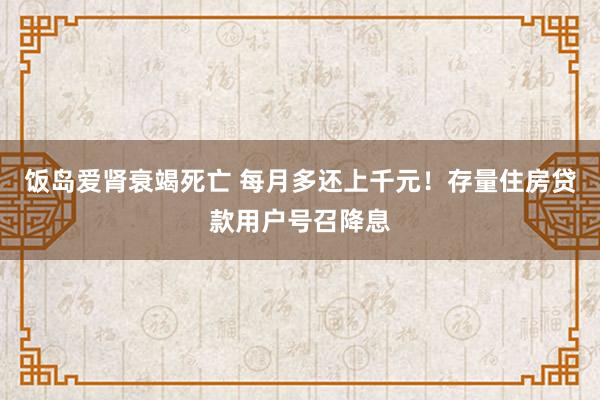 饭岛爱肾衰竭死亡 每月多还上千元！存量住房贷款用户号召降息